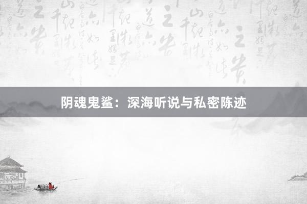 阴魂鬼鲨:深海听说与私密陈迹